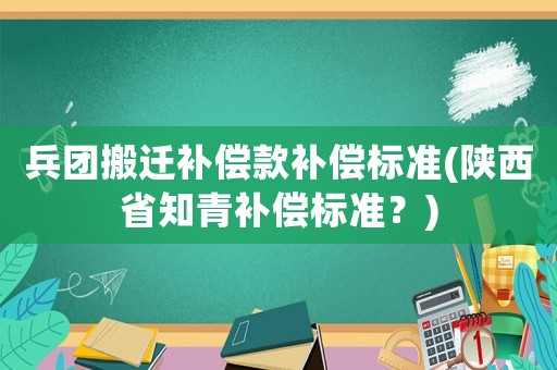 兵團(tuán)搬遷補(bǔ)償款補(bǔ)償標(biāo)準(zhǔn)(陜西省知青補(bǔ)償標(biāo)準(zhǔn)？)