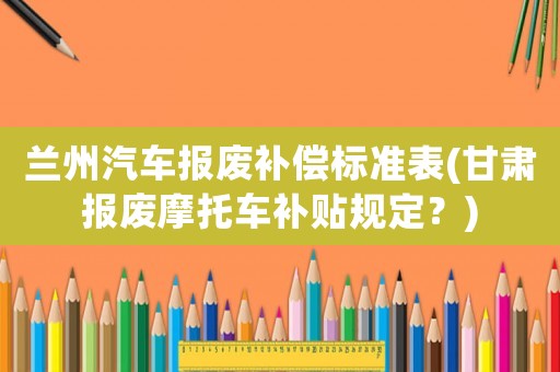 蘭州汽車(chē)報(bào)廢補(bǔ)償標(biāo)準(zhǔn)表(甘肅報(bào)廢摩托車(chē)補(bǔ)貼規(guī)定？)