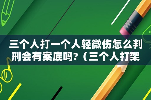 三個人打一個人輕微傷怎么判刑會有案底嗎?（三個人打架輕微傷怎么定罪）