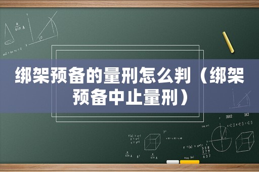 綁架預(yù)備的量刑怎么判（綁架預(yù)備中止量刑）
