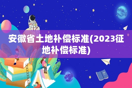 安徽省土地補(bǔ)償標(biāo)準(zhǔn)(2023征地補(bǔ)償標(biāo)準(zhǔn))