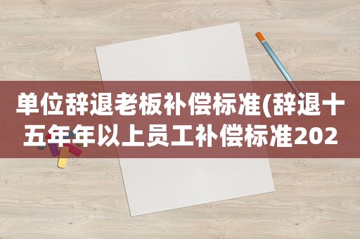 單位辭退老板補(bǔ)償標(biāo)準(zhǔn)(辭退十五年年以上員工補(bǔ)償標(biāo)準(zhǔn)2021)