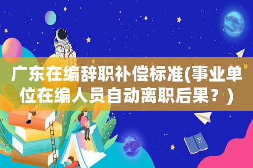 廣東在編辭職補(bǔ)償標(biāo)準(zhǔn)(事業(yè)單位在編人員自動(dòng)離職后果？)