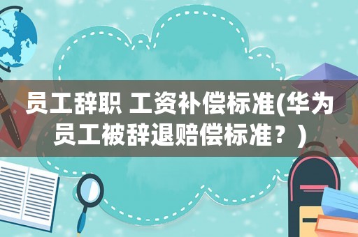 員工辭職 工資補償標準(華為員工被辭退賠償標準？)