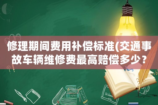 修理期間費(fèi)用補(bǔ)償標(biāo)準(zhǔn)(交通事故車輛維修費(fèi)最高賠償多少？)