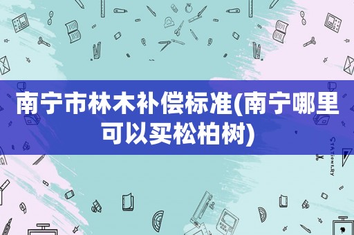 南寧市林木補(bǔ)償標(biāo)準(zhǔn)(南寧哪里可以買(mǎi)松柏樹(shù))