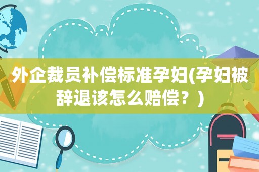外企裁員補(bǔ)償標(biāo)準(zhǔn)孕婦(孕婦被辭退該怎么賠償？)