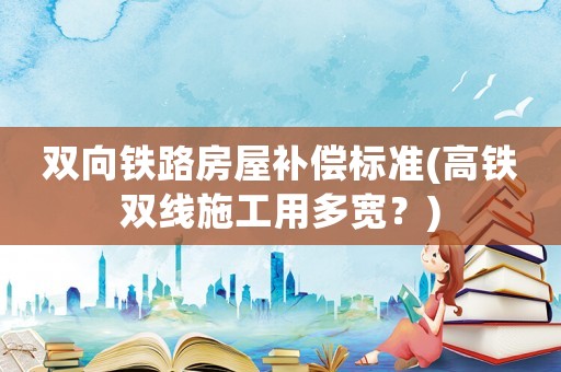 雙向鐵路房屋補(bǔ)償標(biāo)準(zhǔn)(高鐵雙線施工用多寬？)