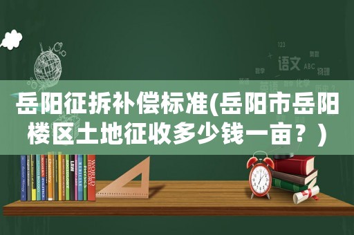 岳陽征拆補(bǔ)償標(biāo)準(zhǔn)(岳陽市岳陽樓區(qū)土地征收多少錢一畝？)