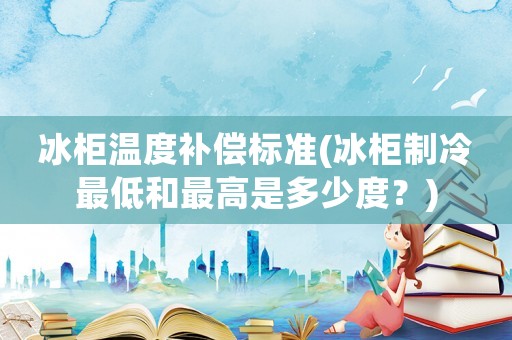 冰柜溫度補償標(biāo)準(zhǔn)(冰柜制冷最低和最高是多少度？)