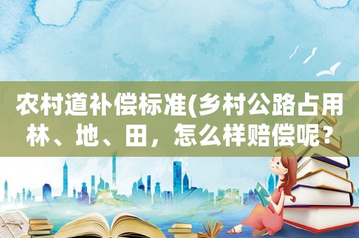 農(nóng)村道補(bǔ)償標(biāo)準(zhǔn)(鄉(xiāng)村公路占用林、地、田，怎么樣賠償呢？)