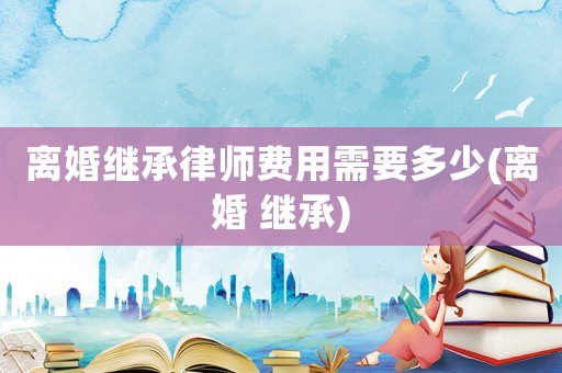 離婚繼承律師費(fèi)用需要多少(離婚 繼承)