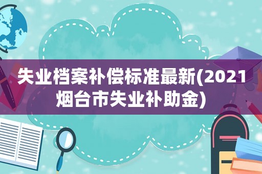失業(yè)檔案補償標準最新(2021煙臺市失業(yè)補助金)