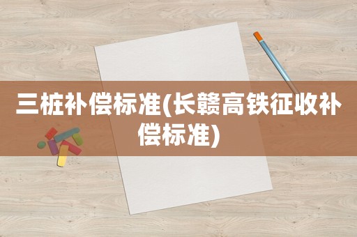 三樁補(bǔ)償標(biāo)準(zhǔn)(長(zhǎng)贛高鐵征收補(bǔ)償標(biāo)準(zhǔn))