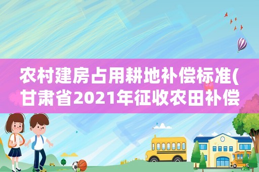 農(nóng)村建房占用耕地補(bǔ)償標(biāo)準(zhǔn)(甘肅省2021年征收農(nóng)田補(bǔ)償標(biāo)準(zhǔn))