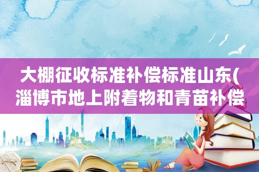 大棚征收標(biāo)準(zhǔn)補償標(biāo)準(zhǔn)山東(淄博市地上附著物和青苗補償標(biāo)準(zhǔn)？)