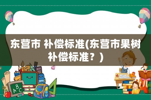 東營市 補(bǔ)償標(biāo)準(zhǔn)(東營市果樹補(bǔ)償標(biāo)準(zhǔn)？)