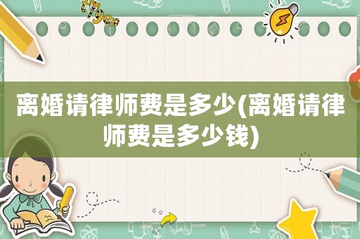離婚請(qǐng)律師費(fèi)是多少(離婚請(qǐng)律師費(fèi)是多少錢)