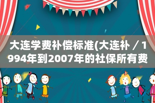 大連學(xué)費(fèi)補(bǔ)償標(biāo)準(zhǔn)(大連補(bǔ)／1994年到2007年的社保所有費(fèi)用需要多少錢(qián)？)