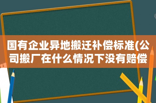 國有企業(yè)異地搬遷補償標準(公司搬廠在什么情況下沒有賠償)