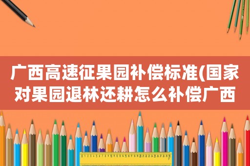 廣西高速征果園補償標(biāo)準(zhǔn)(國家對果園退林還耕怎么補償廣西)