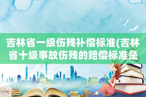 吉林省一級傷殘補償標(biāo)準(zhǔn)(吉林省十級事故傷殘的賠償標(biāo)準(zhǔn)是多少？)