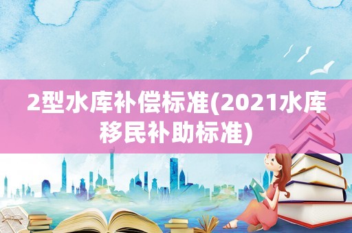 2型水庫(kù)補(bǔ)償標(biāo)準(zhǔn)(2021水庫(kù)移民補(bǔ)助標(biāo)準(zhǔn))