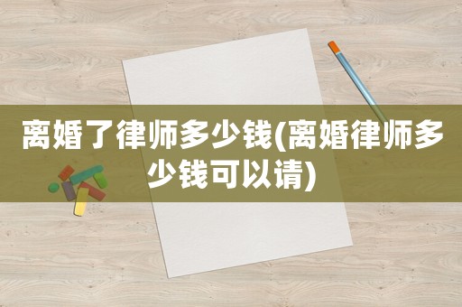 離婚了律師多少錢(離婚律師多少錢可以請)