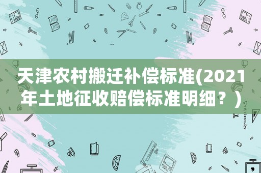 天津農(nóng)村搬遷補(bǔ)償標(biāo)準(zhǔn)(2021年土地征收賠償標(biāo)準(zhǔn)明細(xì)？)