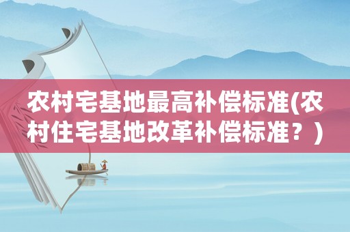 農(nóng)村宅基地最高補償標準(農(nóng)村住宅基地改革補償標準？)