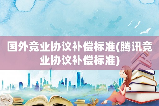 國(guó)外競(jìng)業(yè)協(xié)議補(bǔ)償標(biāo)準(zhǔn)(騰訊競(jìng)業(yè)協(xié)議補(bǔ)償標(biāo)準(zhǔn))