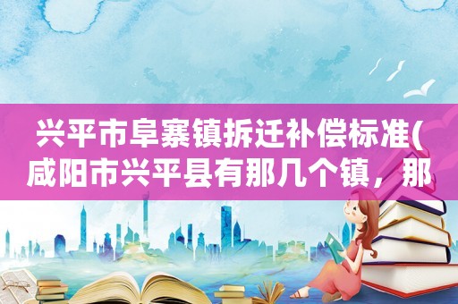 興平市阜寨鎮(zhèn)拆遷補(bǔ)償標(biāo)準(zhǔn)(咸陽(yáng)市興平縣有那幾個(gè)鎮(zhèn)，那幾個(gè)村有姓肖的？)