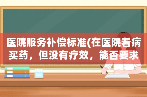 醫(yī)院服務(wù)補(bǔ)償標(biāo)準(zhǔn)(在醫(yī)院看病買藥，但沒有療效，能否要求醫(yī)院退款并賠償？)