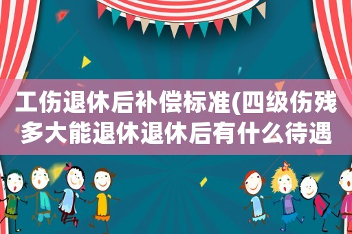 工傷退休后補償標準(四級傷殘多大能退休退休后有什么待遇)