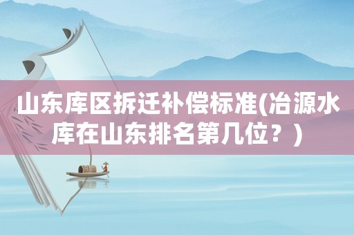 山東庫區(qū)拆遷補(bǔ)償標(biāo)準(zhǔn)(冶源水庫在山東排名第幾位？)