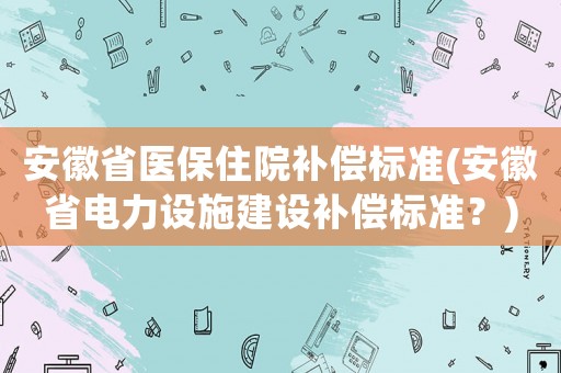 安徽省醫(yī)保住院補償標準(安徽省電力設施建設補償標準？)