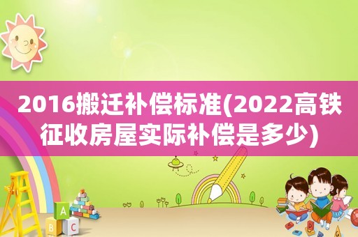 2016搬遷補(bǔ)償標(biāo)準(zhǔn)(2022高鐵征收房屋實(shí)際補(bǔ)償是多少)