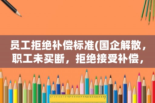 員工拒絕補(bǔ)償標(biāo)準(zhǔn)(國(guó)企解散，職工未買斷，拒絕接受補(bǔ)償，也拒絕簽字，該怎么算？)