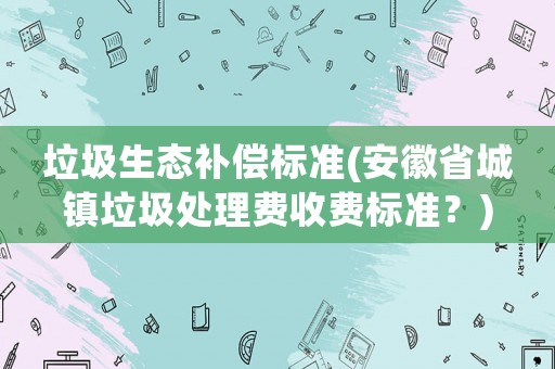 垃圾生態(tài)補償標準(安徽省城鎮(zhèn)垃圾處理費收費標準？)