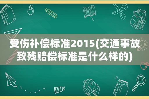 受傷補(bǔ)償標(biāo)準(zhǔn)2015(交通事故致殘賠償標(biāo)準(zhǔn)是什么樣的)