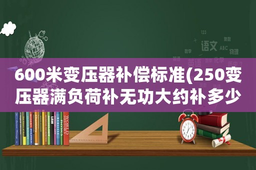 600米變壓器補(bǔ)償標(biāo)準(zhǔn)(250變壓器滿負(fù)荷補(bǔ)無功大約補(bǔ)多少？)