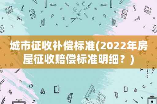 城市征收補(bǔ)償標(biāo)準(zhǔn)(2022年房屋征收賠償標(biāo)準(zhǔn)明細(xì)？)