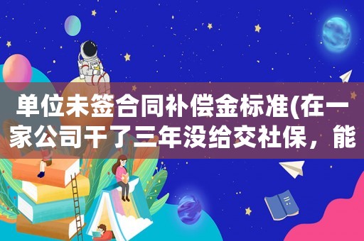 單位未簽合同補(bǔ)償金標(biāo)準(zhǔn)(在一家公司干了三年沒給交社保，能要求補(bǔ)償嗎？補(bǔ)償標(biāo)準(zhǔn)是多少？)