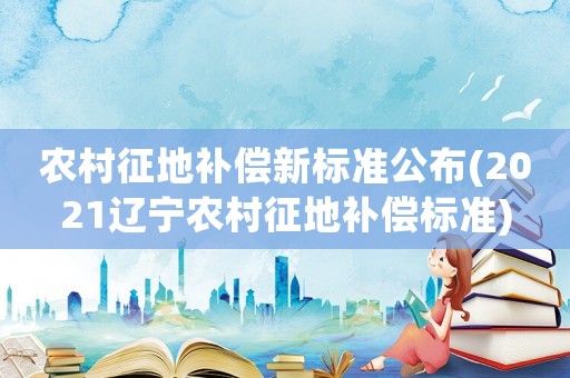 農(nóng)村征地補償新標(biāo)準(zhǔn)公布(2021遼寧農(nóng)村征地補償標(biāo)準(zhǔn))