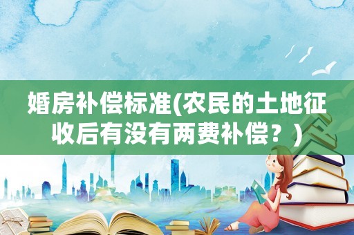 婚房補(bǔ)償標(biāo)準(zhǔn)(農(nóng)民的土地征收后有沒有兩費(fèi)補(bǔ)償？)