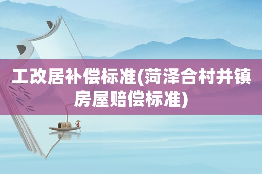工改居補償標準(菏澤合村并鎮(zhèn)房屋賠償標準)