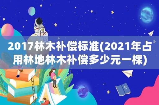 2017林木補(bǔ)償標(biāo)準(zhǔn)(2021年占用林地林木補(bǔ)償多少元一棵)