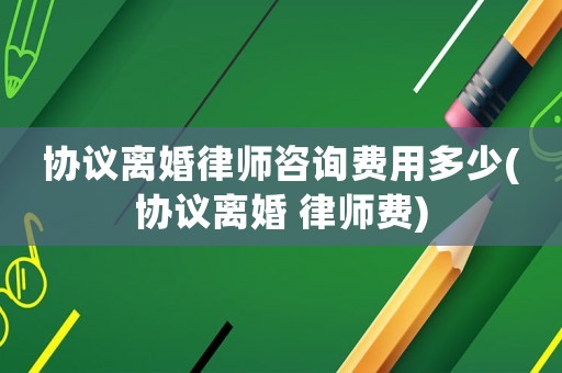 協(xié)議離婚律師咨詢費用多少(協(xié)議離婚 律師費)