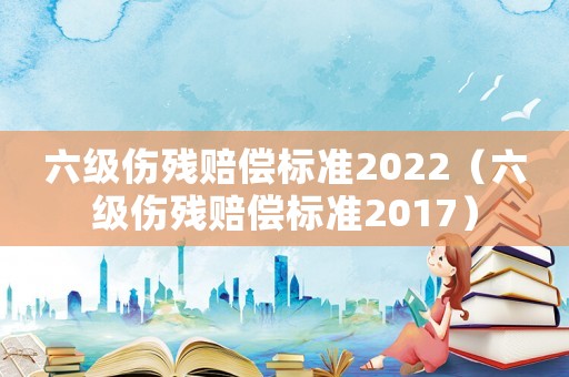六級(jí)傷殘賠償標(biāo)準(zhǔn)2022（六級(jí)傷殘賠償標(biāo)準(zhǔn)2017）