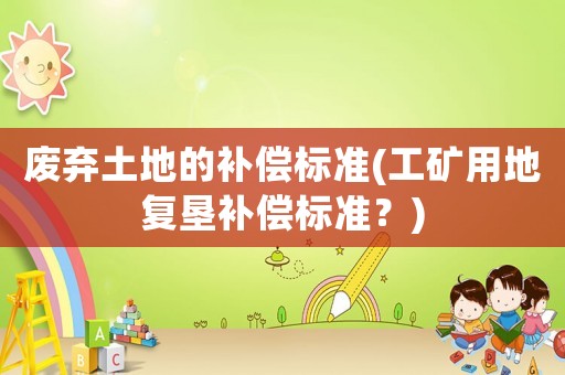 廢棄土地的補(bǔ)償標(biāo)準(zhǔn)(工礦用地復(fù)墾補(bǔ)償標(biāo)準(zhǔn)？)